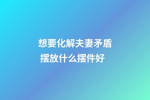 想要化解夫妻矛盾 摆放什么摆件好